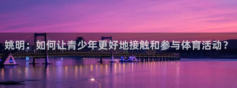 帮k1体育在线登录：姚明：如何让青少年更好地接触和参与体育活动？