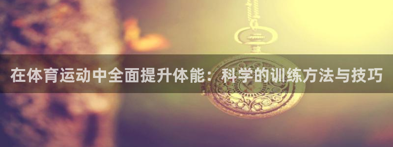 k1体育十年平台：在体育运动中全面提升体能：科学的训练方法与技巧